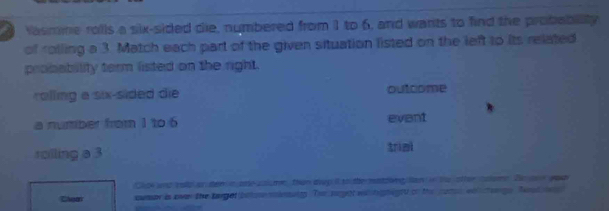 Vasmme rolls a six-sided die, numbered from 1 to 6, and wants to find the probablity 
of rolling a 3. Match each part of the given situation listed on the left to its related 
probability term listed on the right. 
rolling a six-sided die outcome 
a number from 1 to 6 evant 
roilling a 3
trimi 
Clok and esp on tem n ae sal me, than dwp it to the matzing lan in te other coume. Be one god 
Chear cumer is over the target betse sinsuny. Ter siyet whighigtd on the pate we chengs hosd n