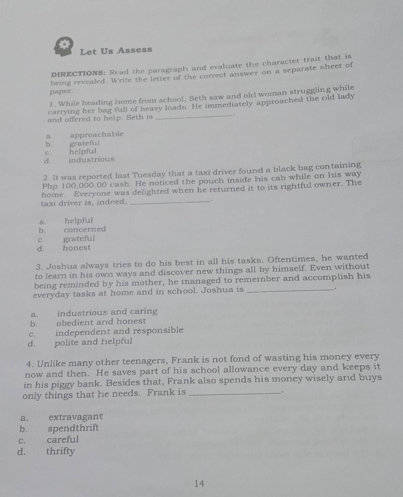 Let Us Assess
DIRECTIONS: Read the paragraph and evaluate the character trait that is
being revealed. Write the letter of the correct answer on a separate sheet of
paper.
1. While heading home from school, Seth saw and old woman strugglin.g while
carrying her bag full of heavy loads. He immediately approached the old lady
and offered to help. Seth is _.
a. approachable
b. grateful
c. helpful
d. industrious
2. It was reported last Tuesday that a taxi driver found a black bag containing
Php 100,000.00 cash. He noticed the pouch inside his cab while on his way
home. Everyone was delighted when he returned it to its rightful owner. The
taxi driver is, indeed, _.
a. helpful
b. concerned
c. grateful
d. honest
3. Joshua always tries to do his best in all his tasks. Oftentimes, he wanted
to learn in his own ways and discover new things all by himself. Even without
being reminded by his mother, he managed to remernber and accomplish his
everyday tasks at home and in school. Joshua is_
.
a. industrious and caring
b. obedient ard honest
c. independent and responsible
d. polite and helpful
4. Unlike many other teenagers, Frank is not fond of wasting his money every
now and then. He saves part of his school allowance every day and keeps it
in his piggy bank. Besides that, Frank also spends his money wisely and buys
only things that he needs. Frank is_
a. extravagant
b. spendthrift
c. careful
d. thrifty
14