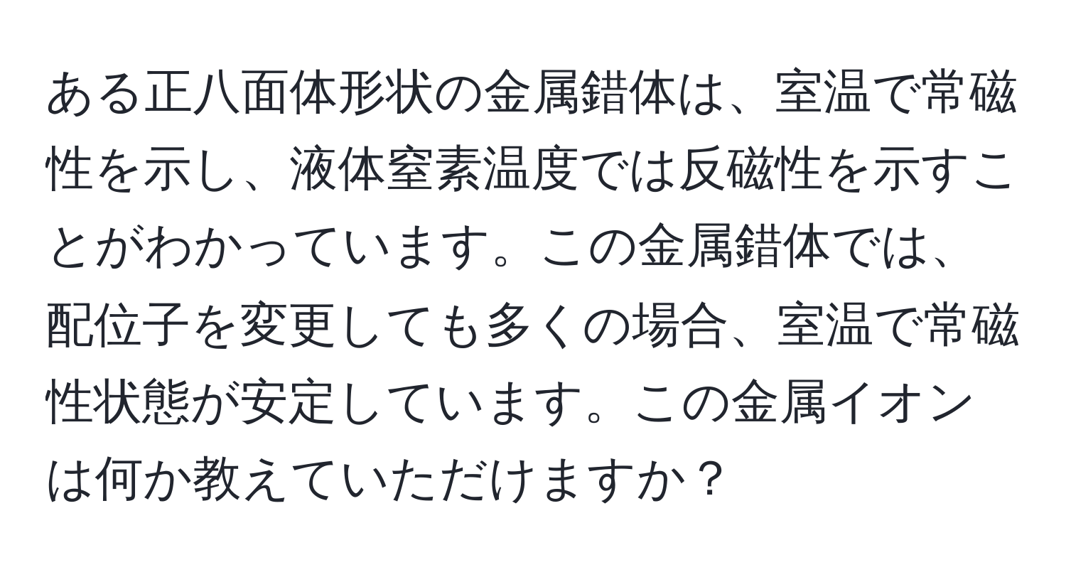 ある正八面体形状の金属錯体は、室温で常磁性を示し、液体窒素温度では反磁性を示すことがわかっています。この金属錯体では、配位子を変更しても多くの場合、室温で常磁性状態が安定しています。この金属イオンは何か教えていただけますか？