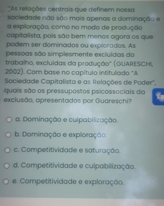 As relações centrais que definem nossa
sociedade não são mais apenas a dominação e
a exploração, como no modo de produção
capitalista, pois são bem menos agora os que
podem ser dominados ou explorados. As
pessoas são simplesmente excluídas do
trabalho, excluídas da produção" (GUARESCHI,
2002). Com base no capítulo intitulado “A
Sociedade Capitalista e as Relações de Poder",
quais são os pressupostos psicossociais da
exclusão, apresentados por Guareschi? a
a. Dominação e culpabilização.
b. Dominação e exploração.
c. Competitividade e saturação.
d. Competitividade e culpabilização.
e. Competitividade e exploração.