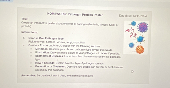 HOMEWORK: Pathogen Profiles Poster Due date: 13/11/2024 
Task: 
Create an informative poster about one type of pathogen (bacteria, viruses, fungi, or 
protists). 
Instructions: 
1. Choose One Pathogen Type 
Pick one type: bacteria, viruses, fungi, or protists. 
2. Create a Poster on A4 or A3 paper with the following sections: 
Definition: Describe your chosen pathogen type in your own words. 
Illustration: Draw a simple picture of your pathogen with labels if possible. 
Examples of Diseases: List at least two diseases caused by this pathogen 
type. 
How It Spreads: Explain how this type of pathogen spreads. 
Prevention or Treatment: Describe how people can prevent or treat diseases 
caused by this pathogen. 
Remember: Be creative, keep it clear, and make it informative!