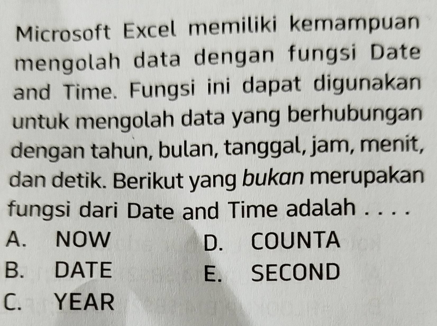 Microsoft Excel memiliki kemampuan
mengolah data dengan fungsi Date
and Time. Fungsi ini dapat digunakan
untuk mengolah data yang berhubungan 
dengan tahun, bulan, tanggal, jam, menit,
dan detik. Berikut yang bukan merupakan
fungsi dari Date and Time adalah . . . .
A. NOW D. COUNTA
B. DATE
E. SECOND
C. YEAR