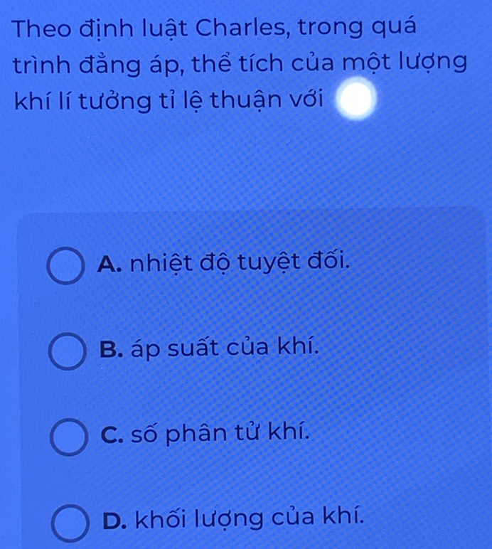 Theo định luật Charles, trong quá
trình đẳng áp, thể tích của một lượng
khí lí tưởng tỉ lệ thuận với
A. nhiệt độ tuyệt đối.
B. áp suất của khí.
C. số phân tử khí.
D. khối lượng của khí.