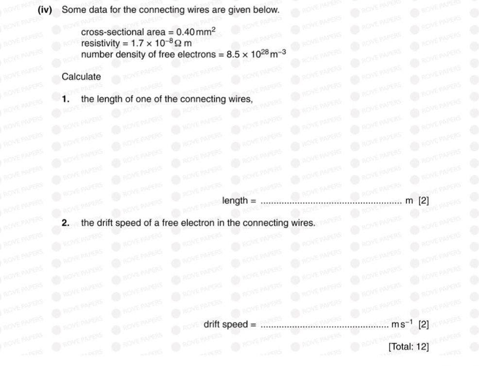 (iv) Some data for the connecting wires are given below. 
cross-sectional area =0.40mm^2
resistivity =1.7* 10^(-8)Omega m
number density of free electrons =8.5* 10^(28)m^(-3)
PERS 
Calculate 
POVE PAPER 
APTR 
ROVER 
1. the length of one of the connecting wires, 
PERC
length = _ m [2] 
2. the drift speed of a free electron in the connecting wires. 
PAPERS 
ROVE PAPERS 
ROVE PAPERS 
PAPERS ROYE PAPERS 
drift speed = _ ms^(-1)[ 2] 
ROVE PAPERS 
[Total: 12]