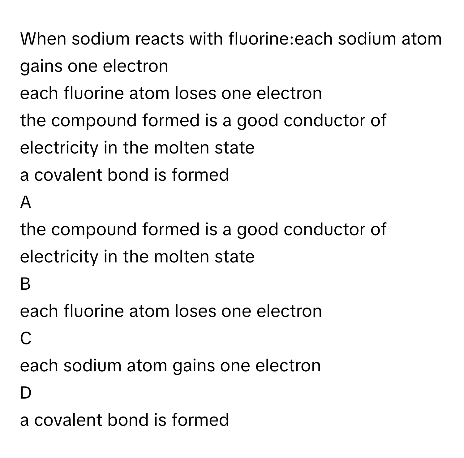 When sodium reacts with fluorine:each sodium atom gains one electron
each fluorine atom loses one electron
the compound formed is a good conductor of electricity in the molten state
a covalent bond is formed

A  
the compound formed is a good conductor of electricity in the molten state 


B  
each fluorine atom loses one electron 


C  
each sodium atom gains one electron 


D  
a covalent bond is formed