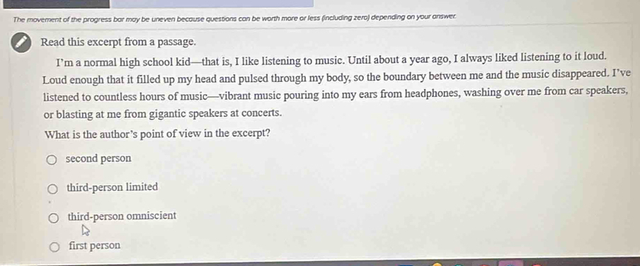 The movement of the progress bar may be uneven because questions can be worth more or less (including zero) depending on your answer.
Read this excerpt from a passage.
I’m a normal high school kid—that is, I like listening to music. Until about a year ago, I always liked listening to it loud.
Loud enough that it filled up my head and pulsed through my body, so the boundary between me and the music disappeared. I’ve
listened to countless hours of music—vibrant music pouring into my ears from headphones, washing over me from car speakers,
or blasting at me from gigantic speakers at concerts.
What is the author’s point of view in the excerpt?
second person
third-person limited
third-person omniscient
first person