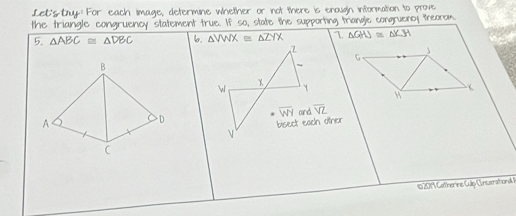 Let:sty: For each image, determine whether or not there is enough information to prove
the triangle congruency statement true. If so, state the supporting triangle congruency theorem
5. △ ABC≌ △ DBC b. △ VWX≌ △ ZYX 1 △ GHJ≌ △ KJH
B
overline VZ
A
D
102019 Catherine Culp (Insxrational )