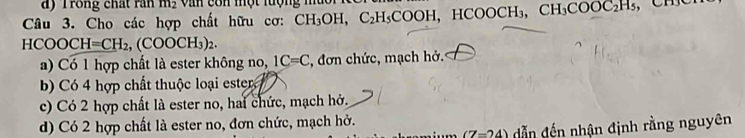 d) Trong chất ran m_2 V an con một rưộng mu c 
Câu 3. Cho các hợp chất hữu cơ: CH_3OH, C_2H_5COOH, , HCO( OCH_3 CH_3COOC_2H_5
HCOOCH=CH_2, (COOCH_3)_2.
a) Có 1 hợp chất là ester không no, 1C=C , đơn chức, mạch hở.
Có 4 hợp chất thuộc loại ester
c) Có 2 hợp chất là ester no, hai chức, mạch hở.
d) Có 2 hợp chất là ester no, đơn chức, mạch hở.
(7=24) dẫn đến nhận định rằng nguyên