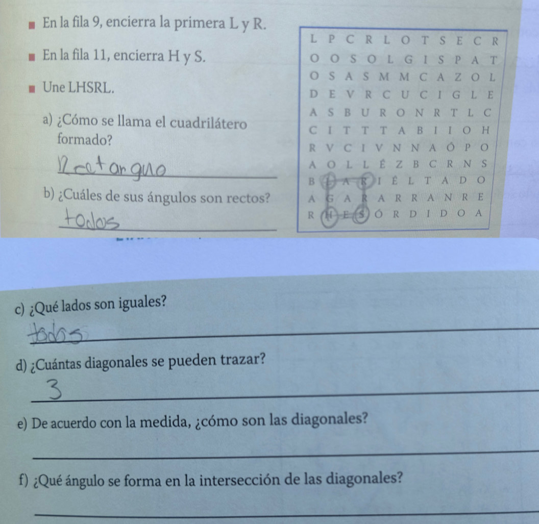 En la fila 9, encierra la primera L y R. 
L P C R L O T S E C R
En la fila 11, encierra H y S. O O S O L G I S P A T 
O S A S M M C A Z O L 
Une LHSRL. 
D E V R C U C I G L E 
A S B U R O N R T L C 
a) ¿Cómo se llama el cuadrilátero 
C I T T T A B I I O H 
formado? 
R V C I V N N A Ó P O 
_ 
A O L L É Z B C R N S 
B L A R I É L T A D O 
b) ¿Cuáles de sus ángulos son rectos? A G A R A R R A N R E 
_ 
R H E S O R D I D O A 
c) ¿Qué lados son iguales? 
_ 
d) ¿Cuántas diagonales se pueden trazar? 
_ 
e) De acuerdo con la medida, ¿cómo son las diagonales? 
_ 
f) ¿Qué ángulo se forma en la intersección de las diagonales? 
_