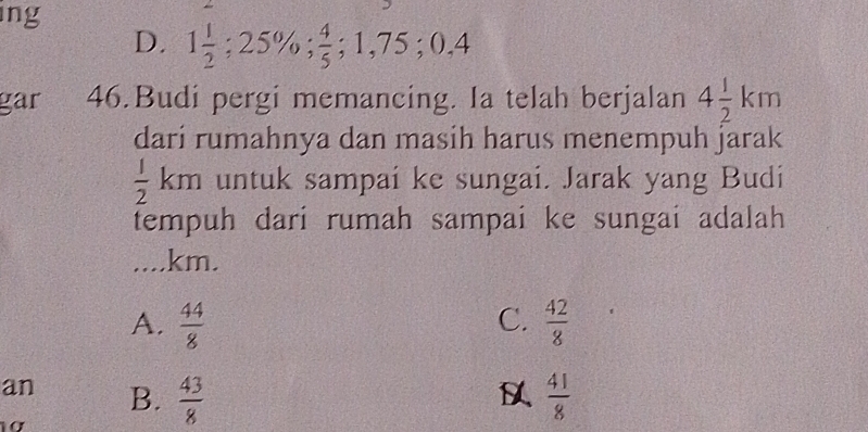 ing
D. 1 1/2 ; 25%;  4/5 ; 1,75; 0.4
gar 46.Budi pergi memancing. Ia telah berjalan 4 1/2 km
dari rumahnya dan masih harus menempuh jarak
 1/2  km a untuk sampaí ke sungai. Jarak yang Budi
tempuh dari rumah sampai ke sungai adalah
.... km.
C.
A.  44/8   42/8 
an B.  43/8   41/8 