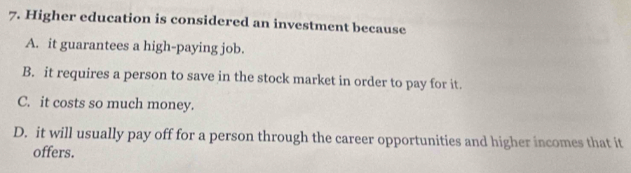 Higher education is considered an investment because
A. it guarantees a high-paying job.
B. it requires a person to save in the stock market in order to pay for it.
C. it costs so much money.
D. it will usually pay off for a person through the career opportunities and higher incomes that it
offers.