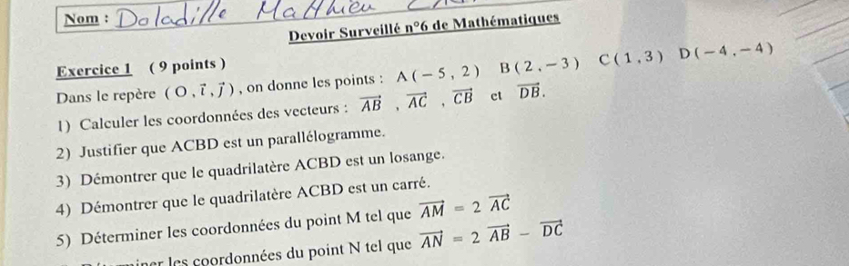 Nom : 
Devoir Surveillé _ n°6 6 de Mathématiques 
Exercice 1 ( 9 points ) 
Dans le repère (O,vector i,vector j) , on donne les points : A(-5,2) B(2,-3) C(1,3) D(-4,-4)
1) Calculer les coordonnées des vecteurs : vector AB, vector AC, vector CB ct vector DB. 
2) Justifier que ACBD est un parallélogramme. 
3) Démontrer que le quadrilatère ACBD est un losange. 
4) Démontrer que le quadrilatère ACBD est un carré. 
5) Déterminer les coordonnées du point M tel que vector AM=2vector AC
ar les coordonnées du point N tel que vector AN=2vector AB-vector DC