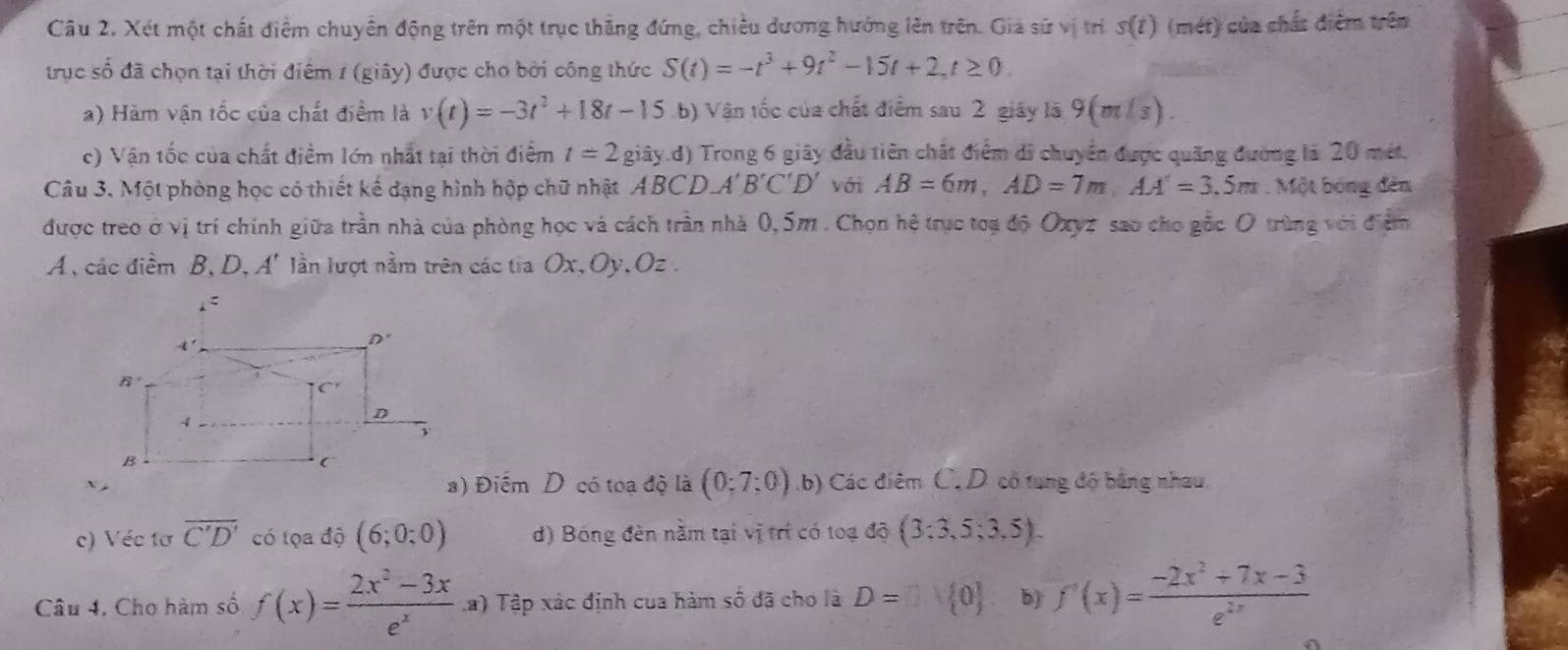 Xét một chất điểm chuyển động trên một trục thẳng đứng, chiều dương hướng lên trên. Giả sứ vị trí s(t) (mét) của chất điểm trên
trục số đã chọn tại thời điểm 1 (giây) được cho bởi công thức S(t)=-t^3+9t^2-15t+2,t≥ 0.
a) Hàm vận tốc của chất điểm là v(t)=-3t^2+18t-15 b) Vận tốc của chất điểm sau 2 giáy lã 9(m/s).
c) Vận tốc của chất điểm lớn nhất tại thời điểm t=2 giây.d) Trong 6 giây đầu tiên chất điểm di chuyển được quãng đường là 20 mét.
Câu 3. Một phòng học có thiết kế dạng hình hộp chữ nhật ABCD A'B'C'D' với AB=6m,AD=7m,AA'=3.5m. Một bóng đến
được treo ở vị trí chính giữa trần nhà của phòng học và cách trần nhà 0,5m . Chọn hệ trục toạ độ Oxyz sao cho gắc O trùng với điệm
A , các điểm B, D, A' lần lượt nằm trên các tia Ox, Oy,Oz .
) Điểm D có toạ độ là (0;7;0) b) Các điêm C. D cổ tung độ bằng nhau.
c) Véc tơ overline C'D' có tọa độ (6;0;0) d) Bóng đèn nằm tại vị trí có toạ độ (3:3,5;3,5).
Câu 4. Cho hàm số f(x)= (2x^2-3x)/e^x  La) Tập xác định cua hàm số đã cho là D=□ vee  0 b) f'(x)= (-2x^2+7x-3)/e^(2x) 