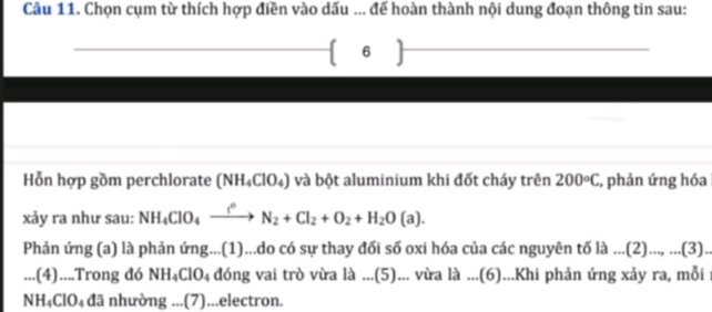 Chọn cụm từ thích hợp điền vào dấu ... để hoàn thành nội dung đoạn thông tin sau: 
 6  
Hỗn hợp gồm perchlorate (NH_4ClO_4) và bột aluminium khi đốt cháy trên 200°C :, phản ứng hóa 
xảy ra như sau: NH_4ClO_4xrightarrow l^0N_2+Cl_2+O_2+H_2O(a). 
Phản ứng (a) là phản ứng...(1)...do có sự thay đối số oxi hóa của các nguyên tố là ...(2) _ (3 ) . 
.. .(4)....Trong đó NH_4ClO_4 đóng vai trò vừa là ...(5)... vừa là ...(6)...Khi phản ứng xảy ra, mỗi : 
NH₄ClO₄ đã nhường ...(7)...electron.