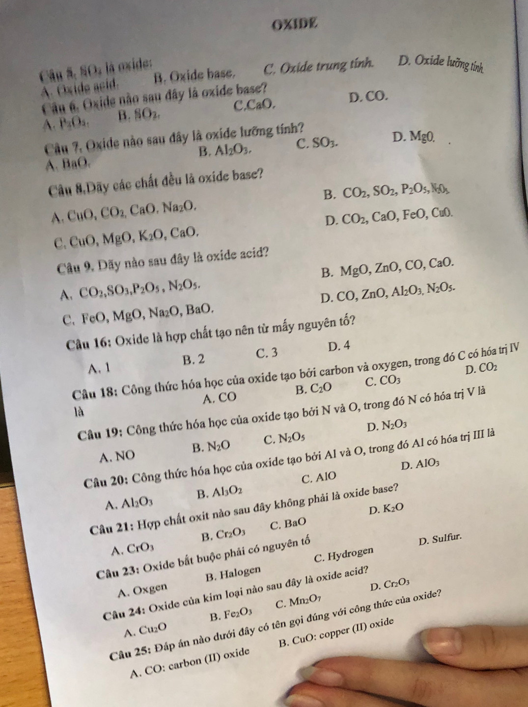 OXIDE
Câu 5,NO_2 à  ide:
B. Oxide base. C. Oxide trung tính. D. Oxide lưỡng tính.
A. Oxide asid.
Câu 6. Oxide não sau đây là oxide base?
c CaO.
D. CO.
A. P_2O_5. B. SO_2.
Câu 7, Oxide nào sau đây là oxide lưỡng tính?
B. Al_2O_3. C. SO_3. D. MgO.
A. BaO.
Cầu 8.Dãy các chất đều là oxide base?
B. CO_2,SO_2,P_2O_5,N_2O_5
A. CuO,CO_2,CaO.Na_2O. CO_2,CaO,FeO,CuO.
D.
C. CuO,MgO,K_2O,CaO,
Câu 9. Dãy nào sau đây là oxide acid?
A. CO_2,SO_3,P_2O_5,N_2O_5. B. MgO,ZnO,CO,CaO.
D. CO,ZnO,Al_2O_3,N_2O_5.
C. FeO,MgO,Na_2O,BaO.
Câu 16: Oxide là hợp chất tạo nên từ mấy nguyên tố?
A. 1 C. 3 D. 4
B. 2
Câu 18: Công thức hóa học của oxide tạo bởi carbon và oxygen, trong đó C có hóa trị IV
B. C_2O C. CO_3 D. CO_2
A. CO
là
Câu 19: Công thức hóa học của oxide tạo bởi N và O, trong đó N có hóa trị V là
D. N_2O_3
A. NO B. N_2O C. N_2O_5
Câu 20: Công thức hóa học của oxide tạo bởi Al và O, trong đó Al có hóa trị III là
D. AlO_3
C. AIO
A. Al_2O_3 B. Al_3O_2
Câu 21: Hợp chất oxit nào sau đây không phải là oxide base?
D. K_2O
A. CrO_3 B. Cr_2O_3 C. BaO
Câu 23: Oxide bắt buộc phải có nguyên tố
D. Sulfur.
A. Oxgen B. Halogen C. Hydrogen
D. Cr_2O_3
Câu 24: Oxide của kim loại nào sau đây là oxide acid?
B. Fe_2O_3 C. Mn_2O_7
Câu 25: Đáp án nào dưới đây có tên gọi đúng với công thức của oxide?
A. Cu_2O
A. CO: carbon (II) oxide B. CuO: copper (II) oxide