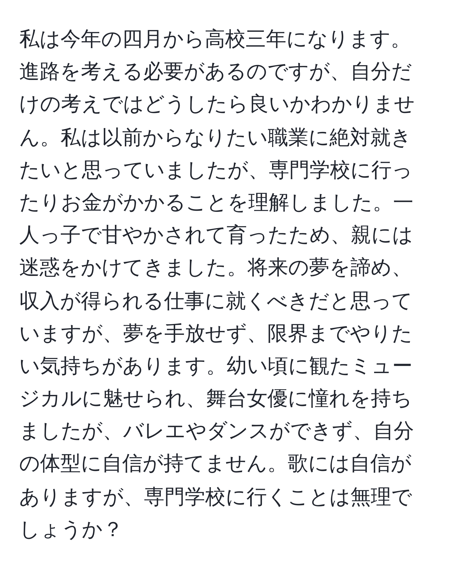 私は今年の四月から高校三年になります。進路を考える必要があるのですが、自分だけの考えではどうしたら良いかわかりません。私は以前からなりたい職業に絶対就きたいと思っていましたが、専門学校に行ったりお金がかかることを理解しました。一人っ子で甘やかされて育ったため、親には迷惑をかけてきました。将来の夢を諦め、収入が得られる仕事に就くべきだと思っていますが、夢を手放せず、限界までやりたい気持ちがあります。幼い頃に観たミュージカルに魅せられ、舞台女優に憧れを持ちましたが、バレエやダンスができず、自分の体型に自信が持てません。歌には自信がありますが、専門学校に行くことは無理でしょうか？