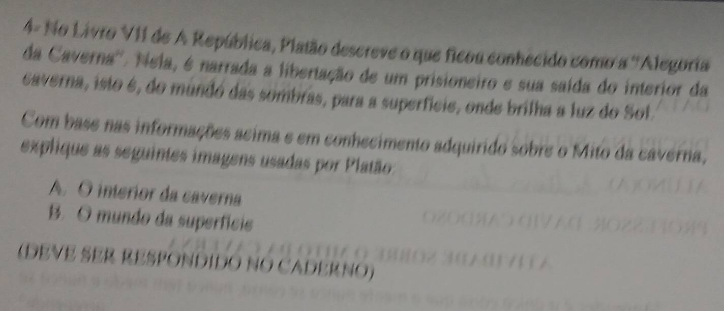 4- No Livro VII de A República, Platão descreve o que ficou conhecido como a ''Alegoria 
da Caverna''. Nela, é narrada a libertação de um prisioneiro e sua saída do interior da 
caverna, isto é, do mundó das sombras, para a superficie, onde brilha a luz do Sol. 
Com base nas informações acima e em conhecimento adquirido sobre o Mito da caverna, 
explique as seguintes imagens usadas por Platão: 
A. O interior da caverna 
B. O mundo da superfície 
(DEVE SER RESPONDIDO NO CADERNO)