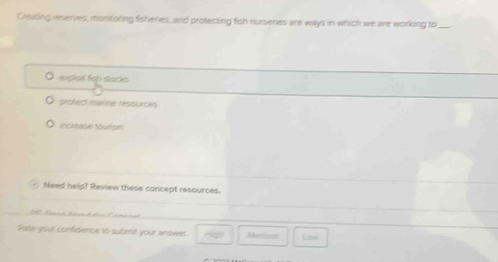 Creating reserves, monitoring fisheries, and protecting fish nurseries are ways in which we are working to_
exploit fish stockes
profect marine resources
increase tourism
Need help? Review these concept resources.
Rate your confidence to submit your answer. 'g Iettian Low