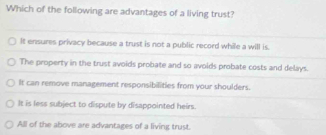 Which of the following are advantages of a living trust?
It ensures privacy because a trust is not a public record while a will is.
The property in the trust avoids probate and so avoids probate costs and delays.
It can remove management responsibilities from your shoulders.
It is less subject to dispute by disappointed heirs.
All of the above are advantages of a living trust.