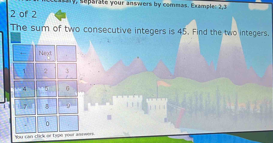 sary, separate your answers by commas. Example: 2, 3
2 of 2
The sum of two consecutive integers is 45. Find the two integers. 
Next
1 2 3
4 5 6
7 8 9
0
You can click or type your answers.