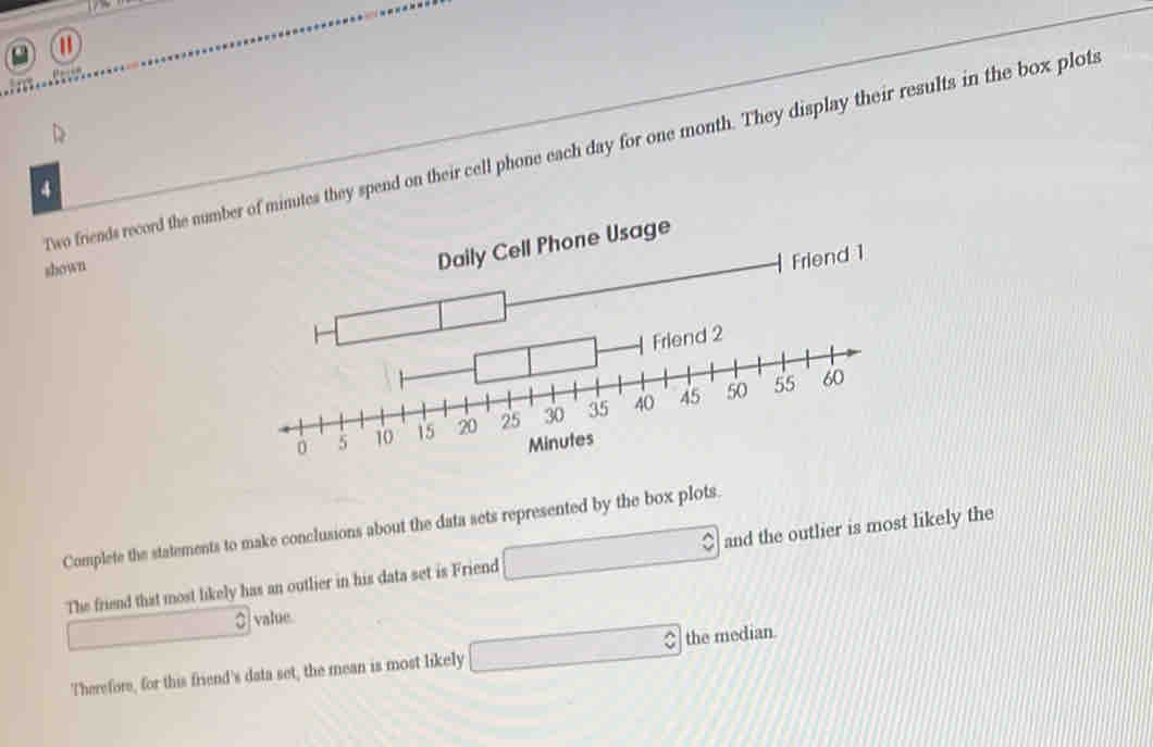 a
D
Two friends record the number of minutes they spend on their cell phone each day for one month. They display their results in the box plots
4
shown
Daily Cell Phone Usage
Friend 1
05 
Complete the statements to make conclusions about the data sets represented by the box plots.
The friend that most likely has an outlier in his data set is Friend □ and the outlier is most likely the
□ 3 value
Therefore, for this friend's data set, the mean is most likely □ the median.