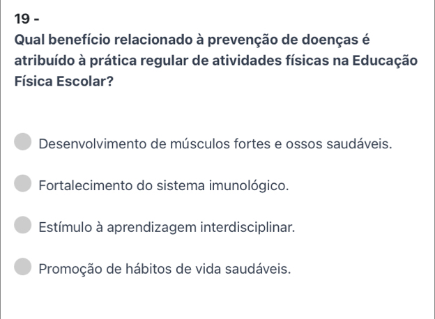 Qual benefício relacionado à prevenção de doenças é
atribuído à prática regular de atividades físicas na Educação
Física Escolar?
Desenvolvimento de músculos fortes e ossos saudáveis.
Fortalecimento do sistema imunológico.
Estímulo à aprendizagem interdisciplinar.
Promoção de hábitos de vida saudáveis.