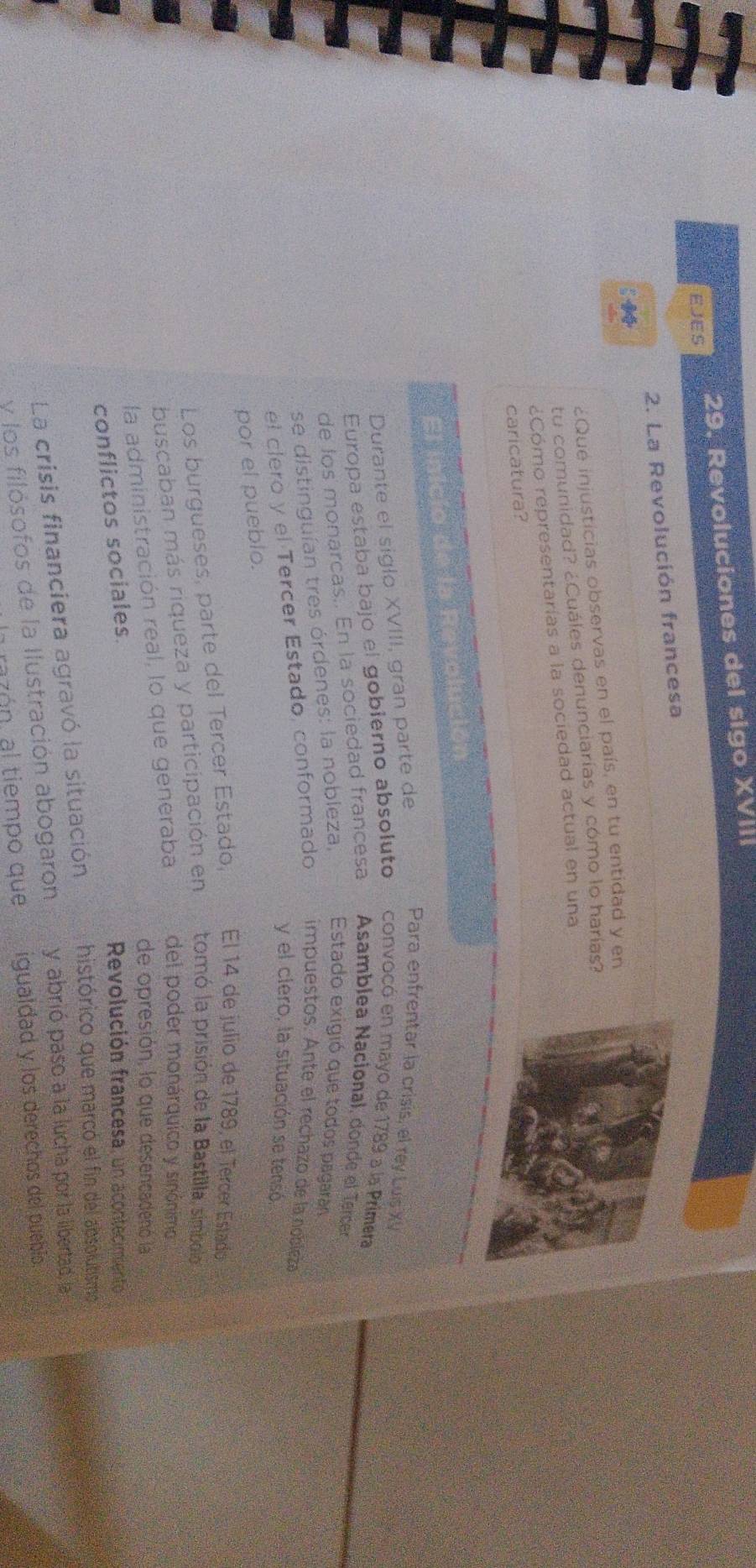 Revoluciones del sigo XVIII 
EJES 
2. La Revolución francesa 
¿Qué injusticias observas en el país, en tu entidad y en 
tu comunidad? ¿Cuáles denunciarías y cómo lo harías? 
¿Cómo representarías a la sociedad actual en una 
caricatura? 
El inicio de la Revolución 
Durante el siglo XVIII, gran parte de 
Para enfrentar la crisis, el rey Luis XV 
Europa estaba bajo el gobierno absoluto convocó en mayo de 1789 a la Primera 
de los monarcas.. En la sociedad francesa Asamblea Nacional, donde el Tercer 
se distinguían tres órdenes: la nobleza, Estado exigió que todos pagaran 
el clero y el Tercer Estado, conformado impuestos. Ante el rechazo de la nobleza 
y el clero, la situación se tensó 
por el pueblo. 
Los burgueses, parte del Tercer Estado, El 14 de julio de 1789, el Tercer Estado 
buscaban más riqueza y participación en tomó la prisión de la Bastilla, simbolo 
la administración real, lo que generaba del poder monárquico y sinónimo 
de opresión, lo que desencadenó la 
conflictos sociales. 
Revolución francesa, un acontecimiento 
La crisis financiera agravó la situación histórico que marcó el fin del absolutismo 
y los filósofos de la Ilustración abogaron y abrió paso a la lucha por la libertad, la 
azón, al tiempo que igualdad y los derechos del puebio.