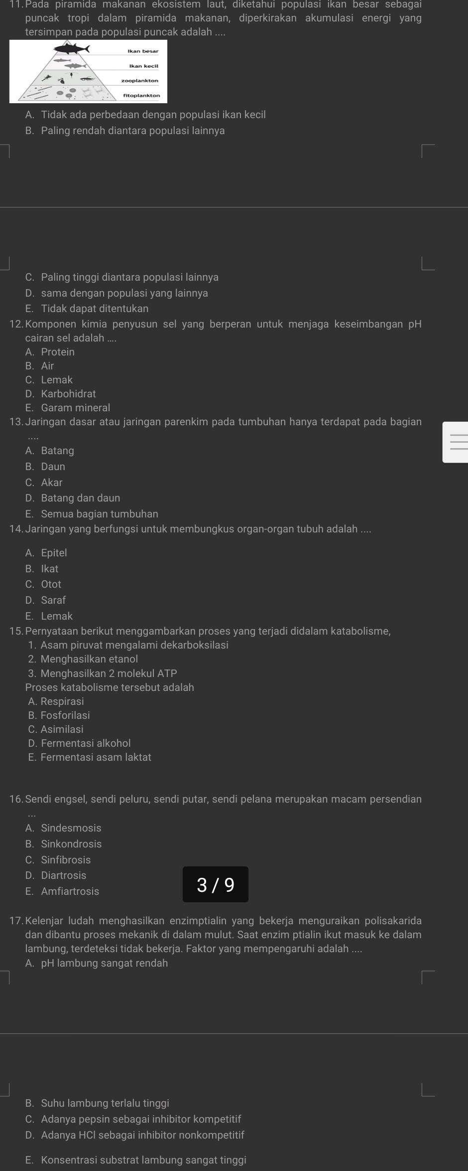 puncak tropi dalam piramida makanan, diperkirakan akumulasi energi yang
tersimpan pada populasi puncak adalah ....
A. Tidak ada perbedaan dengan populasi ikan kecil
B. Paling rendah diantara populasi lainnya
C. Paling tinggi diantara populasi lainnya
D. sama dengan populasi yang lainnya
E. Tidak dapat ditentukan
12.Komponen kimia penyusun sel yang berperan untuk menjaga keseimbangan pH
cairan sel adalah ....
A. Protein
B. Air
C. Lemak
D. Karbohidrat
E. Garam mineral
13. Jaringan dasar atau jaringan parenkim pada tumbuhan hanya terdapat pada bagian
A. Batang
B. Daun
C. Akar
D. Batang dan daun
E. Semua bagian tumbuhan
14. Jaringan yang berfungsi untuk membungkus organ-organ tubuh adalah ....
A. Epitel
B. Ikat
C. Otot
D. Saraf
E. Lemak
15. Pernyataan berikut menggambarkan proses yang terjadi didalam katabolisme,
1. Asam piruvat mengalami dekarboksilasi
2. Menghasilkan etanol
3. Menqhasilkan 2 molekul ATP
Proses katabolisme tersebut adalah
A. Respirasi
B. Fosforilasi
C. Asimilasi
D. Fermentasi alkohol
E. Fermentasi asam laktat
16. Sendi engsel, sendi peluru, sendi putar, sendi pelana merupakan macam persendian
A. Sindesmosis
B. Sinkondrosis
C. Sinfibrosis
D. Diartrosis
E. Amfiartrosis
3 / 9
17. Kelenjar ludah menghasilkan enzimptialin yang bekerja menguraikan polisakarida
dan dibantu proses mekanik di dalam mulut. Saat enzim ptialin ikut masuk ke dalam
lambung, terdeteksi tidak bekerja. Faktor yang mempengaruhi adalah ....
A. pH lambung sangat rendah
B. Suhu lambung terlalu tinggi
C. Adanya pepsin sebagai inhibitor kompetitif
D. Adanya HCI sebagai inhibitor nonkompetitif
E. Konsentrasi substrat lambung sangat tinggi