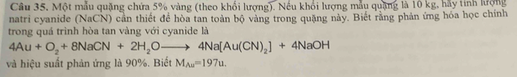 Một mẫu quặng chứa 5% vàng (theo khối lượng). Nếu khối lượng mẫu quặng là 10 kg, hãy tính lượng 
natri cyanide (NaCN) cần thiết đề hòa tan toàn bộ vàng trong quặng này. Biết rằng phản ứng hóa học chính 
trong quá trình hòa tan vàng với cyanide là
4Au+O_2+8NaCN+2H_2Oto 4Na[Au(CN)_2]+4NaOH
và hiệu suất phản ứng là 90%. Biết M_Au=197u.