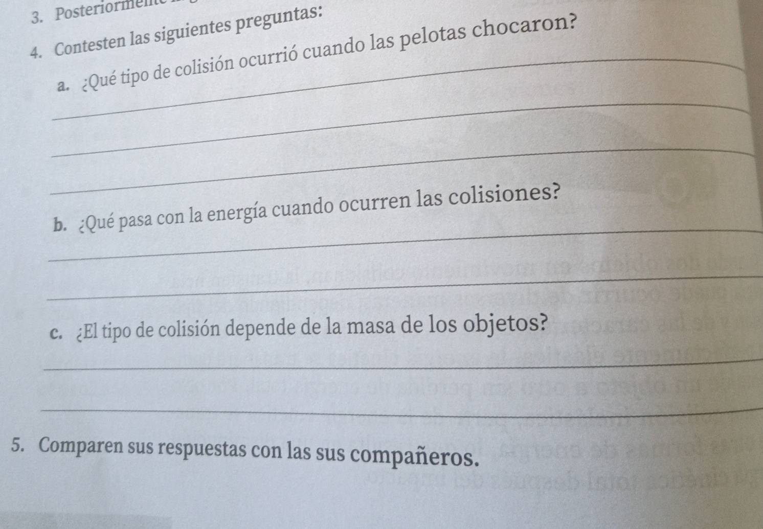 Posteriorment 
4. Contesten las siguientes preguntas: 
_a. ¿Qué tipo de colisión ocurrió cuando las pelotas chocaron? 
_ 
_ 
_ 
b. ¿Qué pasa con la energía cuando ocurren las colisiones? 
_ 
c. ¿El tipo de colisión depende de la masa de los objetos? 
_ 
_ 
5. Comparen sus respuestas con las sus compañeros.