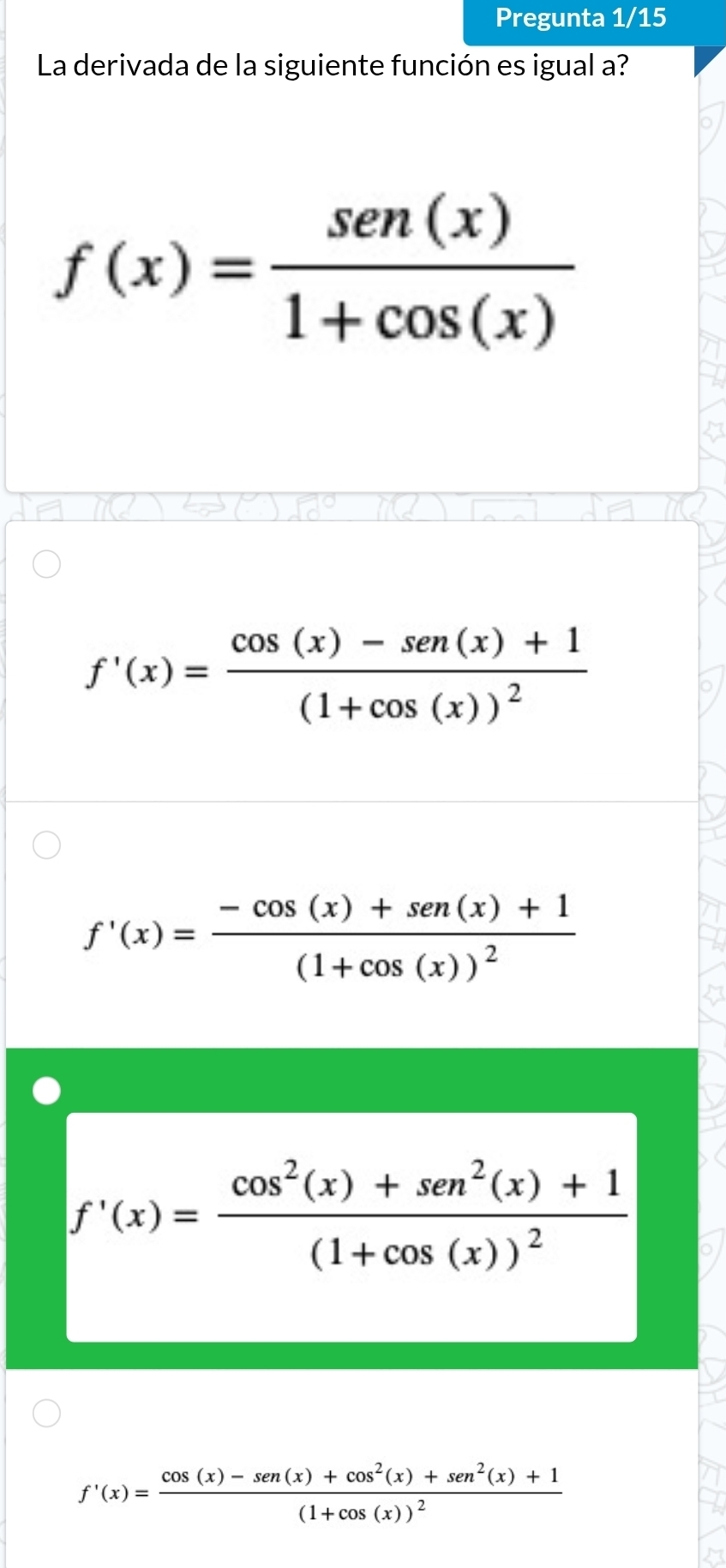 Pregunta 1/15
La derivada de la siguiente función es igual a?
f(x)= sen (x)/1+cos (x) 
f'(x)=frac cos (x)-sen (x)+1(1+cos (x))^2
f'(x)=frac -cos (x)+sen(x)+1(1+cos (x))^2
f'(x)=frac cos^2(x)+sen^2(x)+1(1+cos (x))^2
f'(x)=frac cos (x)-sen (x)+cos^2(x)+sen^2(x)+1(1+cos (x))^2