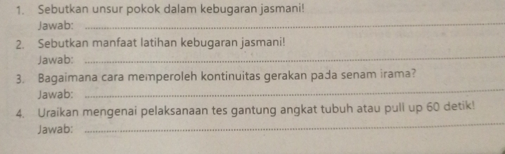 Sebutkan unsur pokok dalam kebugaran jasmani! 
Jawab:_ 
2. Sebutkan manfaat latihan kebugaran jasmani! 
Jawab: 
_ 
_ 
3. Bagaimana cara memperoleh kontinuitas gerakan pada senam irama? 
Jawab: 
_ 
4. Uraikan mengenai pelaksanaan tes gantung angkat tubuh atau pull up 60 detik! 
Jawab: