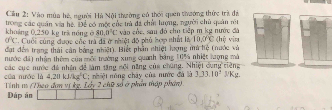 Vào mùa hè, người Hà Nội thường có thói quen thưởng thức trà đá 
trong các quán via hè. Đề có một cốc trà đá chất lượng, người chủ quán rót 
khoảng 0,250 kg trà nóng ở 80, 0°C vào cốc, sau đó cho tiếp m kg nước đá
0°C. Cuối cùng được cốc trà đá ở nhiệt độ phù hợp nhất là 10, 0°C (hệ vừa 
đạt đến trạng thái cân bằng nhiệt). Biết phần nhiệt lượng mà hệ (nước và 
nước đá) nhận thêm của môi trường xung quanh bằng 10% nhiệt lượng mà 
các cục nước đá nhận để làm tăng nội năng của chúng. Nhiệt dung riêng 
của nước là 4, 20kJ/kg^0C; nhiệt nóng chảy của nước đá là 3, 33.10^5J/Kg a 
Tính m (Theo đơn vị kg. Lấy 2 chữ số ở phần thập phân). 
Đáp án