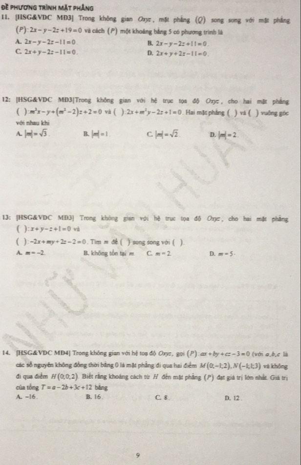 Đề phương trình mặt phảng
11. [HSG&VDC MĐ3] Trong không gian Ox, mặt phẳng (Q) song song với mặt phẳng
(P) 2x-y-2z+19=0 và cách (P) một khoảng bằng 5 có phương trình lá
A. 2x-y-2z-11=0 B. 2x-y-2z+11=0
C. 2x+y-2z-11=0. D. 2x+y+2z-11=0.
12: |HSG&VDC MD3|Trong không gian với hệ trục tọa độ Oxyc, cho hai mặt phẳng
( ) m^2x-y+(m^2-2)z+2=0 và ( ) 2x+m^2y-2z+1=0. Hai mặt phẳng ( ) và ( ) vuāng góc
với nhau khi
A. |m|=sqrt(3). B. |m|=1 C. |m|=sqrt(2) D. |m|=2
13: [HSG&VDC MĐ3] Trong không gian với hệ trục tọa độ Oxy, cho hai mặt phẳng
( ) :x+y-z+1=0vi
( ) -2x+my+2z-2=0. Tim m đề ( ) song song với ( ).
A. m=-2. B. không tồn tại m C. m=2. D. m=5-
14. [HSG&VDC MD4] Trong không gian với hệ toạ độ Oxyz, gọi (P) ax+by+cz-3=0 (với a,b,c là
các số nguyên không đồng thời băng 0 là mặt phẳng đi qua hai điểm M(0;-1;2),N(-1;1;3) vá không
đi qua điểm H(0,0,2) Biết rằng khoáng cách từ H đến mặt phẳng (P) đạt giá trị lớn nhất. Giá trị
của tổng T=a-2b+3c+12 bǎng
A. -16 . B. 16 . C. 8 . D. 12 .
9