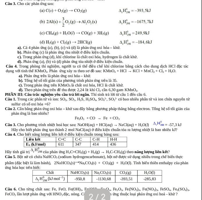 Cho các phản ứng sau:
(a) C(s)+O_2(g)to CO_2(g) downarrow H_(298)^0=-393,5kJ
(b) 2Al(s)+ 3/2 O_2(g)to Al_2O_3(s) A H_(298)^0=-1675,7kJ
(c) CH_4(g)+H_2O(l)to CO(g)+3H_2(g) ^ H_(298)^0=249,9kJ
(d) H_2(g)+Cl_2(g)to 2HCl(g) A H_(298)^0=-184,6kJ
a). Cả 4 phản ứng (a), (b), (c) và (d) là phản ứng oxi hóa - khử.
b). Phản ứng (c) là phản ứng thu nhiệt ở điều kiện chuẩn.
c). Trong phản ứng (d), khí chlorine là chất oxi hóa, hydrogen là chất khử.
d). Phản ứng (a), (b) và (d) phản ứng tỏa nhiệt ở điều kiện chuấn.
Câu 4. Trong phòng thí nghiệm, người ta có thể điều chế khí chlorine bằng cách cho dung dịch HCl đặc tác
dụng với tinh thế KMnO。 . Phản ứng xảy ra theo sơ đồ sau: KMnO_4+HClto KCl+MnCl_2+Cl_2+H_2O.
a). Phản ứng trên là phản ứng oxi hóa - khử.
b). Tống hệ số tối giản của phương trình phản ứng trên là 35.
c). Trong phản ứng trên KMr O_4 là chất oxi hóa, HCl là chất khử.
d). Theo phản ứng trên đế thu được 2,24 lit khí Cl_2 cần 6,30 gam KMnO_4.
PHẢN III: Câu trắc nghiệm yêu cầu trả lời ngắn. Thí sinh trả lời từ câu 1 đến câu 6.
Câu 1. Trong các phân tử và ion: SO_2,SO_3,H_2S,H_2SO_4,SO_4^((2-),SO_3^(2-) có bao nhiêu phân tử và ion chứa nguyên tử
sulfur có số oxi hóa +6?
Câu 2. Cân bằng phản ứng oxi hóa - khử sau đây bằng phương pháp thăng bằng electron. Tống hệ số tối giản của
phản ứng là bao nhiêu?
Fe_2)O_3+COto Fe+CO_2
Câu 3. Cho phương trình nhiệt hoá học sau: NaOH(aq)+HCl(aq)to NaCl(aq)+H_2O(l)△ _rH_(298)^0=-57,3kJ
Hãy cho biết phản ứng tạo thành 2 mol NaCl(αq) ở điều kiện chuấn tỏa ra lượng nhiệt là bao nhiêu kJ?
Câu 4. Cho biết năng lượng liên kết ở điều kiện chuấn trong bảng sau:
Hãy tính giá trị overline △ _rH_(25)^0 198 của phản ứng H_2C=CH_2(g)+H_2(g)to H_3C-CH_3(g) theo năng lượng liên kết?
Câu 5. Bột nở có chứa NaHCO_3 (sodium hydrogencarbonate), bột nở được sử dụng nhiều trong chế biến thực
phẩm (đặc biệt là làm bánh), 2NaHCO_3(s)to Na_2CO_3(s)+CO_2(g)+H_2O(l). Tính biến thiên enthalpy của phản
ứng hóa h
Câu 6. Cho từng chất sau: Fe, FeO, Fe(OH)_2 F O_4,Fe_2O_3,Fe(NO_3)_2,Fe(NO_3)_3,FeSO_4,Fe_2(SO_4)_3,
FeCO_3 lần lượt phản ứng với HNO_3dJc c, nóng. C 2 / 2 h ứng thuộc loại phản ứng oxi hoá - khử ?