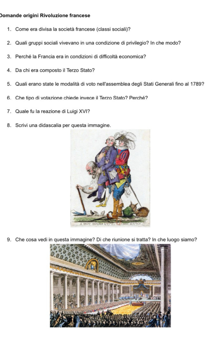 Domande origini Rivoluzione francese 
1. Come era divisa la società francese (classi sociali)? 
2. Quali gruppi sociali vivevano in una condizione di privilegio? In che modo? 
3. Perché la Francia era in condizioni di difficoltà economica? 
4. Da chi era composto il Terzo Stato? 
5. Quali erano state le modalità di voto nell'assemblea degli Stati Generali fino al 1789? 
6. Che tipo di votazione chiede invece il Terzo Stato? Perché? 
7. Quale fu la reazione di Luigi XVI? 
8. Scrivi una didascalia per questa immagine. 
9. Che cosa vedi in questa immagine? Di che riunione si tratta? In che luogo siamo?