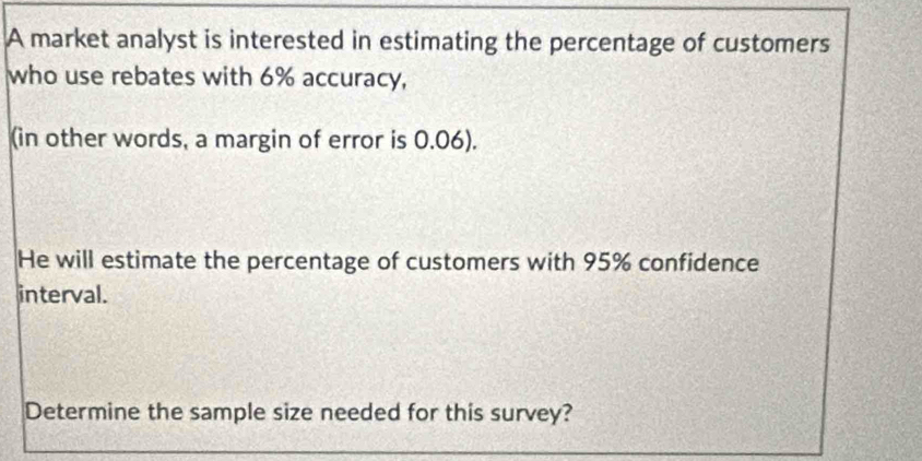 A market analyst is interested in estimating the percentage of customers 
who use rebates with 6% accuracy, 
(in other words, a margin of error is 0.06). 
He will estimate the percentage of customers with 95% confidence 
interval. 
Determine the sample size needed for this survey?