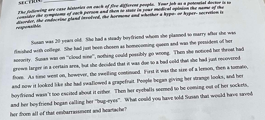 SECTION_ 
The following are case histories on each of five different people. Your job as a potential doctor is to 
consider the symptoms of each person and then to state in your medical opinion the name of the 
disorder, the endocrine gland involved, the hormone and whether a hypo- or hyper- secretion is 
responsible. 
Susan was 20 years old. She had a steady boyfriend whom she planned to marry after she was 
finished with college. She had just been chosen as homecoming queen and was the president of her 
sorority. Susan was on “cloud nine”, nothing could possibly go wrong. Then she noticed her throat had 
grown larger in a certain area, but she decided that it was due to a bad cold that she had just recovered 
from. As time went on, however, the swelling continued. First it was the size of a lemon, then a tomato, 
and now it looked like she had swallowed a grapefruit. People began giving her strange looks, and her 
boyfriend wasn’t too excited about it either. Then her eyeballs seemed to be coming out of her sockets, 
and her boyfriend began calling her “bug-eyes”. What could you have told Susan that would have saved 
her from all of that embarrassment and heartache?