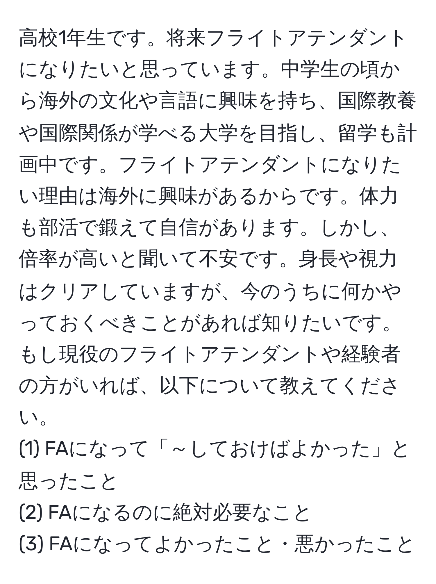 高校1年生です。将来フライトアテンダントになりたいと思っています。中学生の頃から海外の文化や言語に興味を持ち、国際教養や国際関係が学べる大学を目指し、留学も計画中です。フライトアテンダントになりたい理由は海外に興味があるからです。体力も部活で鍛えて自信があります。しかし、倍率が高いと聞いて不安です。身長や視力はクリアしていますが、今のうちに何かやっておくべきことがあれば知りたいです。もし現役のフライトアテンダントや経験者の方がいれば、以下について教えてください。  
(1) FAになって「～しておけばよかった」と思ったこと  
(2) FAになるのに絶対必要なこと  
(3) FAになってよかったこと・悪かったこと