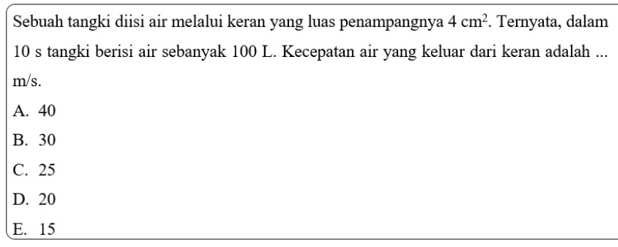 Sebuah tangki diisi air melalui keran yang luas penampangnya 4cm^2. Ternyata, dalam
10 s tangki berisi air sebanyak 100 L. Kecepatan air yang keluar dari keran adalah ...
m/s.
A. 40
B. 30
C. 25
D. 20
E. 15