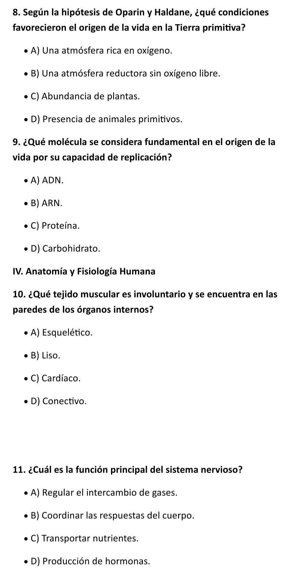 Según la hipótesis de Oparin y Haldane, ¿qué condiciones
favorecieron el origen de la vida en la Tierra primitiva?
A) Una atmósfera rica en oxígeno.
B) Una atmósfera reductora sin oxígeno libre.
C) Abundancia de plantas.
D) Presencia de animales primitivos.
9. ¿Qué molécula se considera fundamental en el origen de la
vida por su capacidad de replicación?
A) ADN.
B) ARN.
C) Proteína.
D) Carbohidrato.
IV. Anatomía y Fisiología Humana
10. ¿Qué tejido muscular es involuntario y se encuentra en las
paredes de los órganos internos?
A) Esquelético.
B) Liso.
C) Cardíaco.
D) Conectivo.
11. ¿Cuál es la función principal del sistema nervioso?
A) Regular el intercambio de gases.
B) Coordinar las respuestas del cuerpo.
C) Transportar nutrientes.
D) Producción de hormonas.