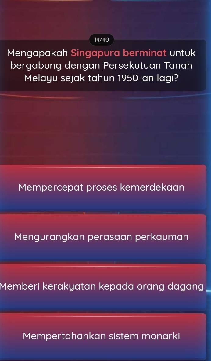 14/40
Mengapakah Singapura berminat untuk
bergabung dengan Persekutuan Tanah
Melayu sejak tahun 1950-an lagi?
Mempercepat proses kemerdekaan
Mengurangkan perasaan perkauman
Memberi kerakyatan kepada orang dagang
Mempertahankan sistem monarki