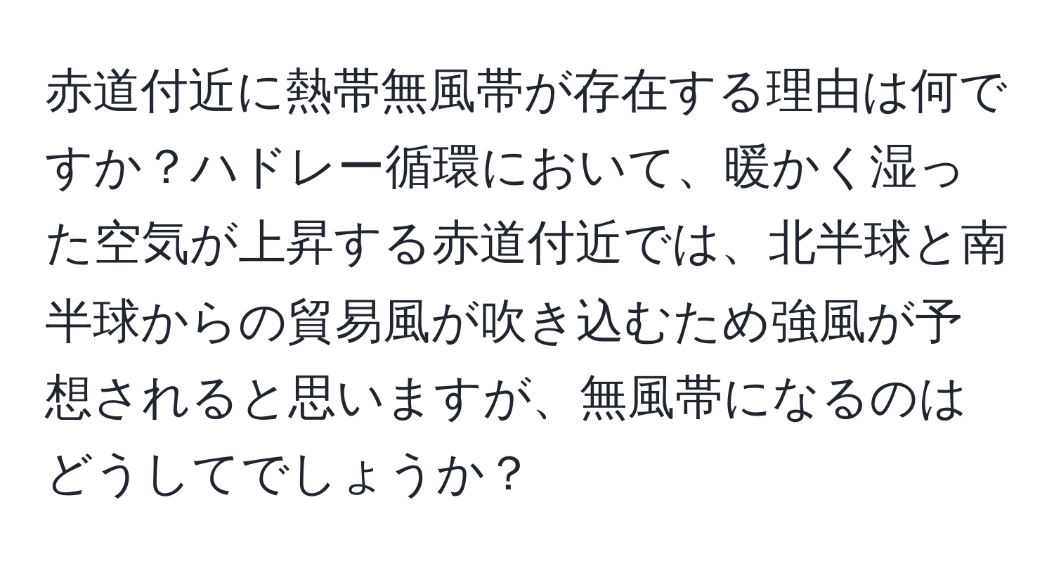 赤道付近に熱帯無風帯が存在する理由は何ですか？ハドレー循環において、暖かく湿った空気が上昇する赤道付近では、北半球と南半球からの貿易風が吹き込むため強風が予想されると思いますが、無風帯になるのはどうしてでしょうか？