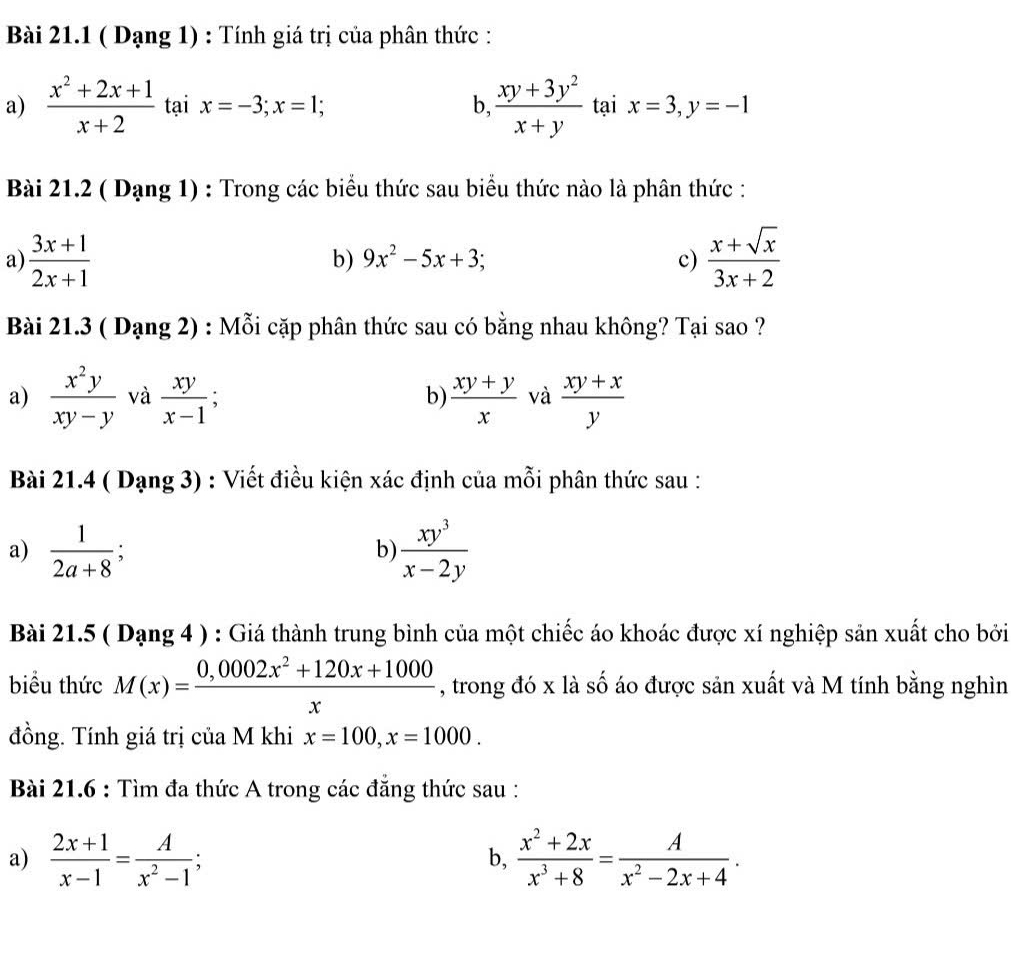 ( Dạng 1) : Tính giá trị của phân thức :
a)  (x^2+2x+1)/x+2  tại x=-3;x=1; b,  (xy+3y^2)/x+y  tại x=3,y=-1
Bài 21.2 ( Dạng 1) : Trong các biểu thức sau biểu thức nào là phân thức :
a)  (3x+1)/2x+1   (x+sqrt(x))/3x+2 
b) 9x^2-5x+3; c)
Bài 21.3 ( Dạng 2) : Mỗi cặp phân thức sau có bằng nhau không? Tại sao ?
a)  x^2y/xy-y  và  xy/x-1   (xy+y)/x  và  (xy+x)/y 
b)
Bài 21.4 ( Dạng 3) : Viết điều kiện xác định của mỗi phân thức sau :
a)  1/2a+8 ;  xy^3/x-2y 
b)
Bài 21.5 ( Dạng 4 ) : Giá thành trung bình của một chiếc áo khoác được xí nghiệp sản xuất cho bởi
biểu thức M(x)= (0,0002x^2+120x+1000)/x  , trong đó x là số áo được sản xuất và M tính bằng nghìn
đồng. Tính giá trị của M khi x=100,x=1000.
Bài 21.6 : Tìm đa thức A trong các đẳng thức sau :
a)  (2x+1)/x-1 = A/x^2-1  a b,  (x^2+2x)/x^3+8 = A/x^2-2x+4 .