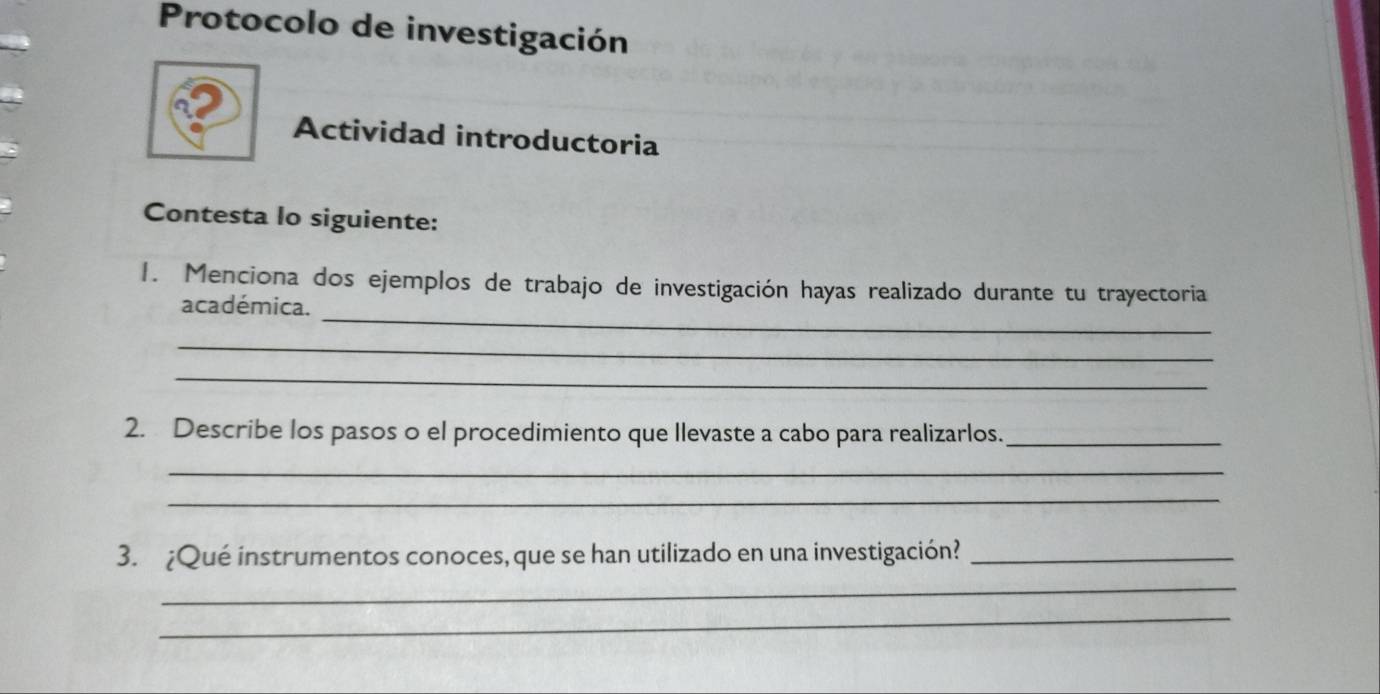 Protocolo de investigación 
Actividad introductoria 
Contesta lo siguiente: 
_ 
1. Menciona dos ejemplos de trabajo de investigación hayas realizado durante tu trayectoria 
académica. 
_ 
_ 
2. Describe los pasos o el procedimiento que llevaste a cabo para realizarlos._ 
_ 
_ 
3. ¿Qué instrumentos conoces, que se han utilizado en una investigación?_ 
_ 
_