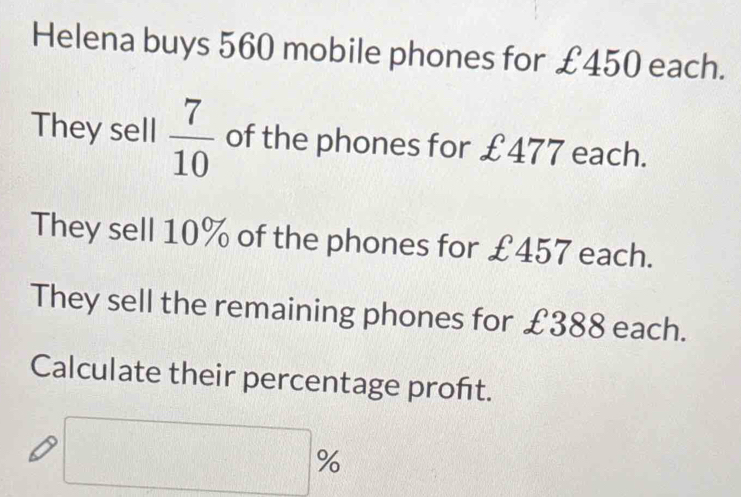 Helena buys 560 mobile phones for £450 each. 
They sell  7/10  of the phones for £477 each. 
They sell 10% of the phones for £457 each. 
They sell the remaining phones for £388 each. 
Calculate their percentage proft.
□ %