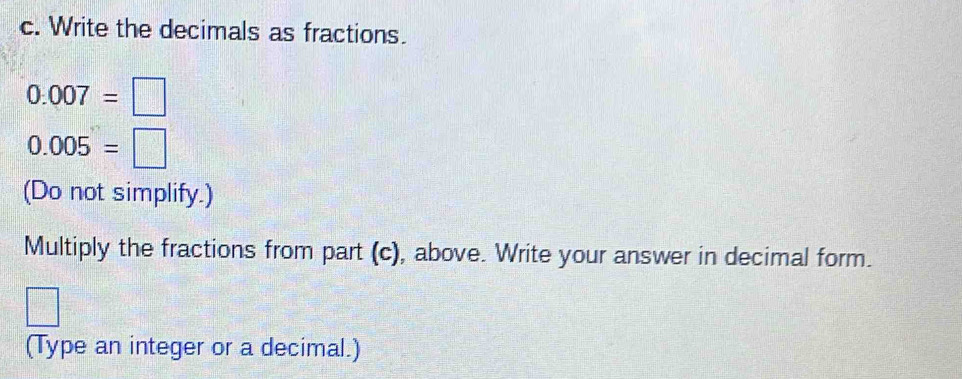 Write the decimals as fractions.
0.007=□
0.005=□
(Do not simplify.) 
Multiply the fractions from part (c), above. Write your answer in decimal form.
= □ /□  
(Type an integer or a decimal.)