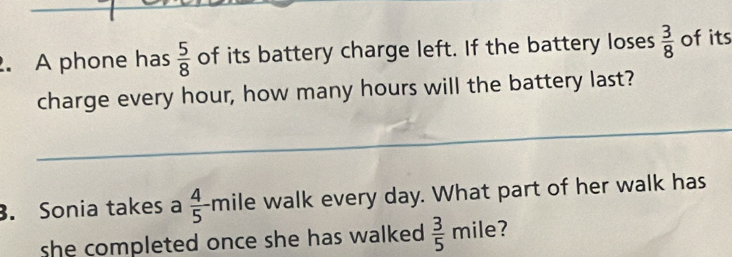 A phone has  5/8  of its battery charge left. If the battery loses  3/8  of its 
charge every hour, how many hours will the battery last? 
. Sonia takes a  4/5  mile walk every day. What part of her walk has 
she completed once she has walked .  3/5  mile?