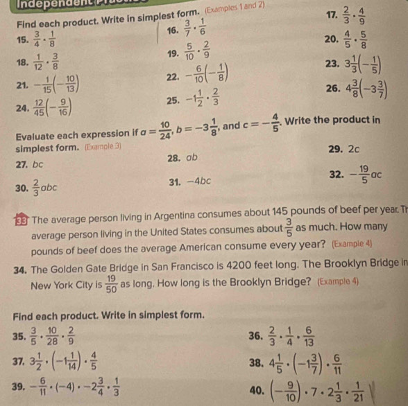  2/3 ·  4/9 
Find each product. Write in simplest form. (Examples 1 and 2)
15.  3/4 ·  1/8  16.  3/7 ·  1/6 
19.  5/10 ·  2/9 
20.  4/5 ·  5/8 
18.  1/12 ·  3/8  23.
21. - 1/15 (- 10/13 ) 22. - 6/10 (- 1/8 ) 3 1/3 (- 1/5 )
24.  12/45 (- 9/16 )
25. -1 1/2 ·  2/3 
26. 4 3/8 (-3 3/7 )
Evaluate each expression if a= 10/24 ,b=-3 1/8  , and c=- 4/5 . Write the product in
simplest form. (Example 3) 29. 2c
28. ab
27,bc
32.
30.  2/3 abc 31. -4bc - 19/5 ac
The average person living in Argentina consumes about 145 pounds of beef per year. T
average person living in the United States consumes about  3/5  as much. How many
pounds of beef does the average American consume every year? (Example 4)
34. The Golden Gate Bridge in San Francisco is 4200 feet long. The Brooklyn Bridge in
New York City is  19/50  as long, How long is the Brooklyn Bridge? (Example 4)
Find each product. Write in simplest form.
35.  3/5 ·  10/28 ·  2/9  36.  2/3 ·  1/4 ·  6/13 
37. 3 1/2 · (-1 1/14 )·  4/5  38. 4 1/5 · (-1 3/7 )·  6/11 
39. - 6/11 · (-4)· -2 3/4 ·  1/3  40. (- 9/10 )· 7· 2 1/3 ·  1/21 