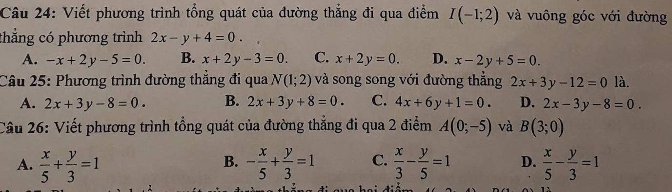 Viết phương trình tổng quát của đường thẳng đi qua điểm I(-1;2) và vuông góc với đường
thẳng có phương trình 2x-y+4=0. frac frac 
A. -x+2y-5=0. B. x+2y-3=0. C. x+2y=0. D. x-2y+5=0. 
Câu 25: Phương trình đường thẳng đi qua N(1;2) và song song với đường thắng 2x+3y-12=0 là.
A. 2x+3y-8=0. B. 2x+3y+8=0. C. 4x+6y+1=0. D. 2x-3y-8=0. 
Câu 26: Viết phương trình tổng quát của đường thẳng đi qua 2 điểm A(0;-5) và B(3;0)
B.
C.
D.
A.  x/5 + y/3 =1 - x/5 + y/3 =1  x/3 - y/5 =1  x/5 - y/3 =1